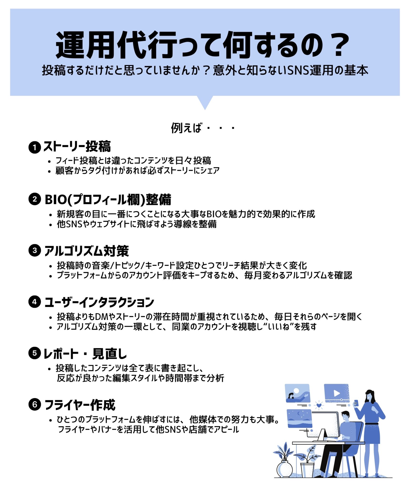 SNS運用代行の具体的なサポート内容（SNS運用の基本）。単なる投稿代行にとどまらず、1.ストーリー投稿の活用、2.魅力的なBIO（プロフィール欄）とウェブサイトへの導線整備、3.音楽やキーワード設定による最新のアルゴリズム対策、4.DM対応や同業アカウントへのいいね等を行うユーザーインタラクション、5.反応を分析する月次レポートと見直し、6.フライヤー・バナー作成による他媒体連携まで、集客を最大化する総合的なアカウント管理を行います。