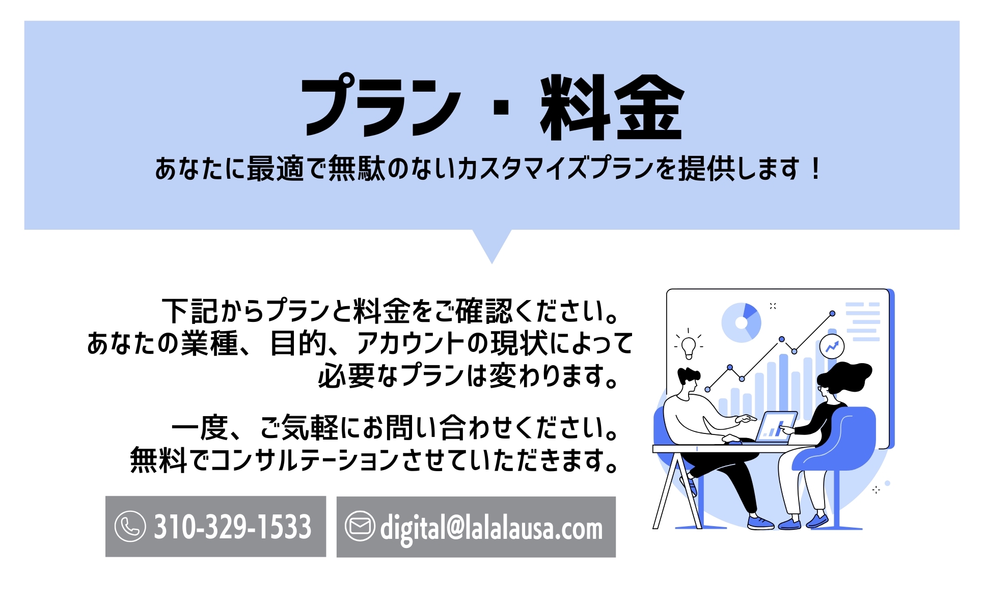SNS運用代行のプラン・料金について。お客様の業種、目的、アカウントの現状に合わせて、最適で無駄のないカスタマイズプランをご提案します。まずは無料でコンサルテーションさせていただきますので、お気軽にお問い合わせください。（電話：310-329-1533、メール：digital@lalalausa.com）
